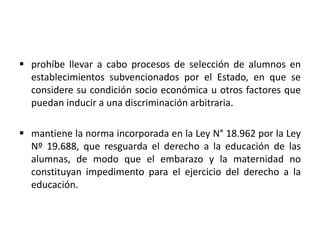  prohíbe llevar a cabo procesos de selección de alumnos en
establecimientos subvencionados por el Estado, en que se
considere su condición socio económica u otros factores que
puedan inducir a una discriminación arbitraria.
 mantiene la norma incorporada en la Ley N° 18.962 por la Ley
Nº 19.688, que resguarda el derecho a la educación de las
alumnas, de modo que el embarazo y la maternidad no
constituyan impedimento para el ejercicio del derecho a la
educación.
 