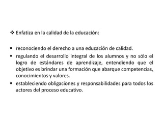  Enfatiza en la calidad de la educación:
 reconociendo el derecho a una educación de calidad.
 regulando el desarrollo integral de los alumnos y no sólo el
logro de estándares de aprendizaje, entendiendo que el
objetivo es brindar una formación que abarque competencias,
conocimientos y valores.
 estableciendo obligaciones y responsabilidades para todos los
actores del proceso educativo.
 