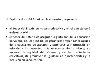  Explicita el rol del Estado en la educación, regulando:
 el deber del Estado en materia educativa y el rol que ejercerá
en la educación.
 el deber del Estado de asegurar la gratuidad de la educación
parvularia, básica y media; de garantizar y velar por la calidad
de la educación; de asegurar y promover la información en
relación a los aspectos más relevantes de la misma; de
asegurar la equidad del sistema y de las instituciones
educativas, de promover la igualdad de oportunidades y la
inclusión en la educación.
 