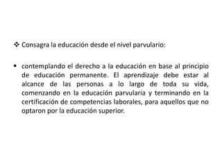  Consagra la educación desde el nivel parvulario:
 contemplando el derecho a la educación en base al principio
de educación permanente. El aprendizaje debe estar al
alcance de las personas a lo largo de toda su vida,
comenzando en la educación parvularia y terminando en la
certificación de competencias laborales, para aquellos que no
optaron por la educación superior.
 