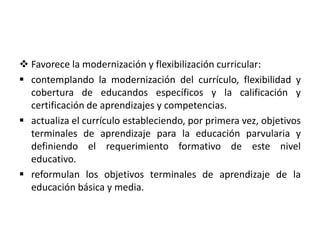  Favorece la modernización y flexibilización curricular:
 contemplando la modernización del currículo, flexibilidad y
cobertura de educandos específicos y la calificación y
certificación de aprendizajes y competencias.
 actualiza el currículo estableciendo, por primera vez, objetivos
terminales de aprendizaje para la educación parvularia y
definiendo el requerimiento formativo de este nivel
educativo.
 reformulan los objetivos terminales de aprendizaje de la
educación básica y media.
 