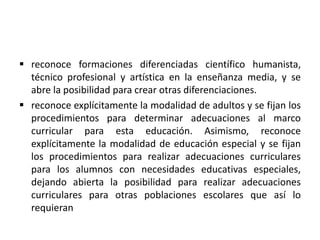  reconoce formaciones diferenciadas científico humanista,
técnico profesional y artística en la enseñanza media, y se
abre la posibilidad para crear otras diferenciaciones.
 reconoce explícitamente la modalidad de adultos y se fijan los
procedimientos para determinar adecuaciones al marco
curricular para esta educación. Asimismo, reconoce
explícitamente la modalidad de educación especial y se fijan
los procedimientos para realizar adecuaciones curriculares
para los alumnos con necesidades educativas especiales,
dejando abierta la posibilidad para realizar adecuaciones
curriculares para otras poblaciones escolares que así lo
requieran
 