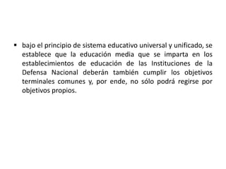  bajo el principio de sistema educativo universal y unificado, se
establece que la educación media que se imparta en los
establecimientos de educación de las Instituciones de la
Defensa Nacional deberán también cumplir los objetivos
terminales comunes y, por ende, no sólo podrá regirse por
objetivos propios.
 
