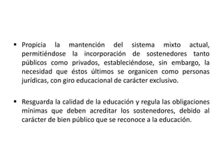  Propicia la mantención del sistema mixto actual,
permitiéndose la incorporación de sostenedores tanto
públicos como privados, estableciéndose, sin embargo, la
necesidad que éstos últimos se organicen como personas
jurídicas, con giro educacional de carácter exclusivo.
 Resguarda la calidad de la educación y regula las obligaciones
mínimas que deben acreditar los sostenedores, debido al
carácter de bien público que se reconoce a la educación.
 