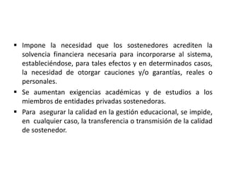  Impone la necesidad que los sostenedores acrediten la
solvencia financiera necesaria para incorporarse al sistema,
estableciéndose, para tales efectos y en determinados casos,
la necesidad de otorgar cauciones y/o garantías, reales o
personales.
 Se aumentan exigencias académicas y de estudios a los
miembros de entidades privadas sostenedoras.
 Para asegurar la calidad en la gestión educacional, se impide,
en cualquier caso, la transferencia o transmisión de la calidad
de sostenedor.
 