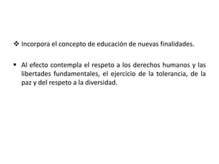 Incorpora el concepto de educación de nuevas finalidades.
 Al efecto contempla el respeto a los derechos humanos y las
libertades fundamentales, el ejercicio de la tolerancia, de la
paz y del respeto a la diversidad.
 