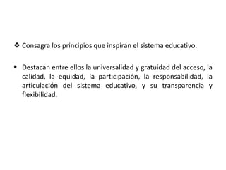 Consagra los principios que inspiran el sistema educativo.
 Destacan entre ellos la universalidad y gratuidad del acceso, la
calidad, la equidad, la participación, la responsabilidad, la
articulación del sistema educativo, y su transparencia y
flexibilidad.
 