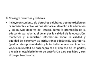  Consagra derechos y deberes.
 Incluye un conjunto de derechos y deberes que no existían en
la anterior ley, entre los que destaca el derecho a la educación
y los nuevos deberes del Estado, como la promoción de la
educación parvularia, el velar por la calidad de la educación,
mantener y suministrar información sobre la calidad y
equidad del sistema y las instituciones educativas, velar por la
igualdad de oportunidades y la inclusión educativa. Además,
vincula la libertad de enseñanza con el derecho de los padres
a elegir el establecimiento de enseñanza para sus hijos y con
el proyecto educativo.
 