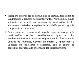  Incorpora el concepto de comunidad educativa, desarrollando
los derechos y deberes de sus integrantes. Asimismo, según lo
señalado, se establecen medidas de protección de los
alumnos en materias de repitencia y expulsión por no pago de
compromisos contraídos.
 Cobra especial relevancia el impulso que se otorga a la
participación escolar, estableciendo que en los
establecimientos educacionales se promoverá la formación de
Centros de Alumnos, Centros de Padres y Apoderados y
Consejos de Profesores y Escolares, con el objeto de
contribuir al proceso de enseñanza del establecimiento.
 