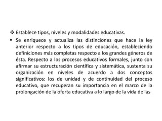  Establece tipos, niveles y modalidades educativas.
 Se enriquece y actualiza las distinciones que hace la ley
anterior respecto a los tipos de educación, estableciendo
definiciones más completas respecto a los grandes géneros de
ésta. Respecto a los procesos educativos formales, junto con
afirmar su estructuración científica y sistemática, sustenta su
organización en niveles de acuerdo a dos conceptos
significativos: los de unidad y de continuidad del proceso
educativo, que recuperan su importancia en el marco de la
prolongación de la oferta educativa a lo largo de la vida de las
 