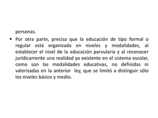 personas.
 Por otra parte, precisa que la educación de tipo formal o
regular está organizada en niveles y modalidades, al
establecer el nivel de la educación parvularia y al reconocer
jurídicamente una realidad ya existente en el sistema escolar,
como son las modalidades educativas, no definidas ni
valorizadas en la anterior ley, que se limitó a distinguir sólo
los niveles básico y medio.
 
