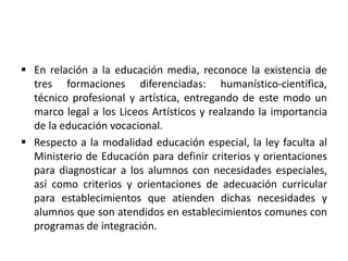  En relación a la educación media, reconoce la existencia de
tres formaciones diferenciadas: humanístico-científica,
técnico profesional y artística, entregando de este modo un
marco legal a los Liceos Artísticos y realzando la importancia
de la educación vocacional.
 Respecto a la modalidad educación especial, la ley faculta al
Ministerio de Educación para definir criterios y orientaciones
para diagnosticar a los alumnos con necesidades especiales,
así como criterios y orientaciones de adecuación curricular
para establecimientos que atienden dichas necesidades y
alumnos que son atendidos en establecimientos comunes con
programas de integración.
 