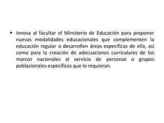  Innova al facultar el Ministerio de Educación para proponer
nuevas modalidades educacionales que complementen la
educación regular o desarrollen áreas específicas de ella, así
como para la creación de adecuaciones curriculares de los
marcos nacionales al servicio de personas o grupos
poblacionales específicas que lo requieran.
 