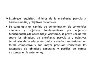  Establece requisitos mínimos de la enseñanza parvularia,
básica y media, y objetivos terminales.
 Se contempla un cambio de denominación de contenidos
mínimos y objetivos fundamentales por objetivos
fundamentales de aprendizaje. Asimismo, se prevé una norma
sobre los objetivos de enseñanza parvularia y objetivos
terminales de la educación básica y media, que fusionan en
forma compresiva y con mayor precisión conceptual las
categorías de objetivos generales y perfiles de egreso
existentes en la anterior ley.
 