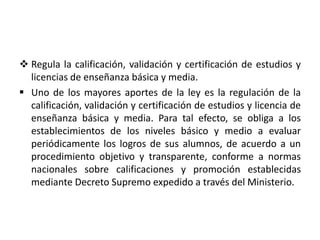  Regula la calificación, validación y certificación de estudios y
licencias de enseñanza básica y media.
 Uno de los mayores aportes de la ley es la regulación de la
calificación, validación y certificación de estudios y licencia de
enseñanza básica y media. Para tal efecto, se obliga a los
establecimientos de los niveles básico y medio a evaluar
periódicamente los logros de sus alumnos, de acuerdo a un
procedimiento objetivo y transparente, conforme a normas
nacionales sobre calificaciones y promoción establecidas
mediante Decreto Supremo expedido a través del Ministerio.
 