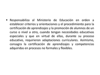  Responsabiliza al Ministerio de Educación en orden a
establecer criterios y orientaciones y el procedimiento para la
certificación de aprendizajes y la promoción de alumnos de un
curso o nivel a otro, cuando tengan necesidades educativas
especiales y que en virtud de ellas, durante su proceso
educativo, requirieron adaptaciones curriculares. Asimismo,
consagra la certificación de aprendizajes y competencias
adquiridas en procesos no formales y flexibles.
 