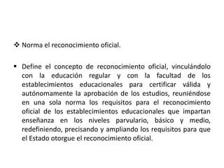  Norma el reconocimiento oficial.
 Define el concepto de reconocimiento oficial, vinculándolo
con la educación regular y con la facultad de los
establecimientos educacionales para certificar válida y
autónomamente la aprobación de los estudios, reuniéndose
en una sola norma los requisitos para el reconocimiento
oficial de los establecimientos educacionales que impartan
enseñanza en los niveles parvulario, básico y medio,
redefiniendo, precisando y ampliando los requisitos para que
el Estado otorgue el reconocimiento oficial.
 
