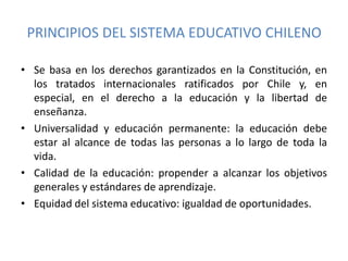 PRINCIPIOS DEL SISTEMA EDUCATIVO CHILENO
• Se basa en los derechos garantizados en la Constitución, en
los tratados internacionales ratificados por Chile y, en
especial, en el derecho a la educación y la libertad de
enseñanza.
• Universalidad y educación permanente: la educación debe
estar al alcance de todas las personas a lo largo de toda la
vida.
• Calidad de la educación: propender a alcanzar los objetivos
generales y estándares de aprendizaje.
• Equidad del sistema educativo: igualdad de oportunidades.
 