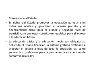 Corresponde al Estado:
• Es deber del Estado promover la educación parvularia en
todos sus niveles y garantizar el acceso gratuito y el
financiamiento fiscal para el primer y segundo nivel de
transición, sin que éstos constituyan requisitos para el ingreso
a la educación básica.
• La educación básica y la educación media son obligatorias,
debiendo el Estado financiar un sistema gratuito destinado a
asegurar el acceso a ellas de toda la población, así como
generar las condiciones para la permanencia en el mismo de
conformidad a la ley.
 
