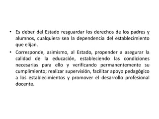 • Es deber del Estado resguardar los derechos de los padres y
alumnos, cualquiera sea la dependencia del establecimiento
que elijan.
• Corresponde, asimismo, al Estado, propender a asegurar la
calidad de la educación, estableciendo las condiciones
necesarias para ello y verificando permanentemente su
cumplimiento; realizar supervisión, facilitar apoyo pedagógico
a los establecimientos y promover el desarrollo profesional
docente.
 