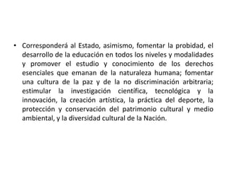 • Corresponderá al Estado, asimismo, fomentar la probidad, el
desarrollo de la educación en todos los niveles y modalidades
y promover el estudio y conocimiento de los derechos
esenciales que emanan de la naturaleza humana; fomentar
una cultura de la paz y de la no discriminación arbitraria;
estimular la investigación científica, tecnológica y la
innovación, la creación artística, la práctica del deporte, la
protección y conservación del patrimonio cultural y medio
ambiental, y la diversidad cultural de la Nación.
 