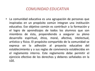 COMUNIDAD EDUCATIVA
• La comunidad educativa es una agrupación de personas que
inspiradas en un propósito común integran una institución
educativa. Ese objetivo común es contribuir a la formación y
el logro de aprendizajes de todos los alumnos que son
miembros de ésta, propendiendo a asegurar su pleno
desarrollo espiritual, ético, moral, afectivo, intelectual,
artístico y físico. El propósito compartido de la comunidad se
expresa en la adhesión al proyecto educativo del
establecimiento y a sus reglas de convivencia establecidas en
el reglamento interno. Este reglamento debe permitir el
ejercicio efectivo de los derechos y deberes señalados en la
LGE.
 
