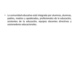 • La comunidad educativa está integrada por alumnos, alumnas,
padres, madres y apoderados, profesionales de la educación,
asistentes de la educación, equipos docentes directivos y
sostenedores educacionales.
 