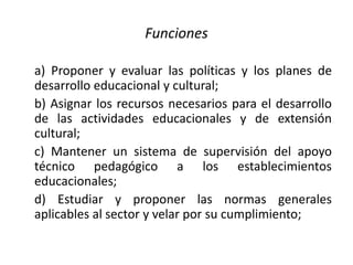 Funciones
a) Proponer y evaluar las políticas y los planes de
desarrollo educacional y cultural;
b) Asignar los recursos necesarios para el desarrollo
de las actividades educacionales y de extensión
cultural;
c) Mantener un sistema de supervisión del apoyo
técnico pedagógico a los establecimientos
educacionales;
d) Estudiar y proponer las normas generales
aplicables al sector y velar por su cumplimiento;
 