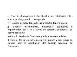 e) Otorgar el reconocimiento oficial a los establecimientos
educacionales, cuando corresponda;
f) Fiscalizar las actividades de sus unidades dependientes;
g) Elaborar instrumentos, desarrollar estrategias e
implementar, por sí o a través de terceros, programas de
apoyo educativo,
h) Cumplir las demás funciones que le encomiende la ley.
i) Elaborar las bases curriculares y los planes y programas de
estudio para la aprobación del Consejo Nacional de
Educación.
 