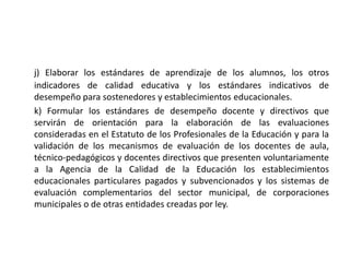 j) Elaborar los estándares de aprendizaje de los alumnos, los otros
indicadores de calidad educativa y los estándares indicativos de
desempeño para sostenedores y establecimientos educacionales.
k) Formular los estándares de desempeño docente y directivos que
servirán de orientación para la elaboración de las evaluaciones
consideradas en el Estatuto de los Profesionales de la Educación y para la
validación de los mecanismos de evaluación de los docentes de aula,
técnico-pedagógicos y docentes directivos que presenten voluntariamente
a la Agencia de la Calidad de la Educación los establecimientos
educacionales particulares pagados y subvencionados y los sistemas de
evaluación complementarios del sector municipal, de corporaciones
municipales o de otras entidades creadas por ley.
 