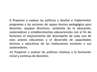 l) Proponer y evaluar las políticas y diseñar e implementar
programas y las acciones de apoyo técnico pedagógico para
docentes, equipos directivos, asistentes de la educación,
sostenedores y establecimientos educacionales con el fin de
fomentar el mejoramiento del desempeño de cada uno de
esos actores educativos y el desarrollo de capacidades
técnicas y educativas de las instituciones escolares y sus
sostenedores.
m) Proponer y evaluar las políticas relativas a la formación
inicial y continua de docentes.
 