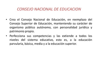 CONSEJO NACIONAL DE EDUCACION
• Crea el Consejo Nacional de Educación, en reemplazo del
Consejo Superior de Educación, manteniendo su carácter de
organismo público autónomo, con personalidad jurídica y
patrimonio propio.
• Perfecciona sus competencias y las extiende a todos los
niveles del sistema educativo, esto es, a la educación
parvularia, básica, media y a la educación superior.
 