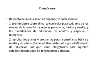 Funciones
• Respecto de la educación no superior, le corresponde:
1. pronunciarse sobre el marco curricular para cada uno de los
niveles de la enseñanza regular parvularia, básica y media, y
las modalidades de educación de adultos y especial o
diferencial.
2. aprobar los planes y programas para la enseñanza básica y
media y de educación de adultos, elaborados por el Ministerio
de Educación, los que serán obligatorios para aquellos
establecimientos que no tengan planes propios.
 