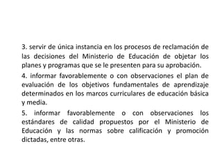 3. servir de única instancia en los procesos de reclamación de
las decisiones del Ministerio de Educación de objetar los
planes y programas que se le presenten para su aprobación.
4. informar favorablemente o con observaciones el plan de
evaluación de los objetivos fundamentales de aprendizaje
determinados en los marcos curriculares de educación básica
y media.
5. informar favorablemente o con observaciones los
estándares de calidad propuestos por el Ministerio de
Educación y las normas sobre calificación y promoción
dictadas, entre otras.
 