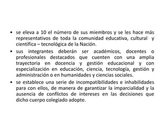 • se eleva a 10 el número de sus miembros y se les hace más
representativos de toda la comunidad educativa, cultural y
científica – tecnológica de la Nación.
• sus integrantes deberán ser académicos, docentes o
profesionales destacados que cuenten con una amplia
trayectoria en docencia y gestión educacional y con
especialización en educación, ciencia, tecnología, gestión y
administración o en humanidades y ciencias sociales.
• se establece una serie de incompatibilidades e inhabilidades
para con ellos, de manera de garantizar la imparcialidad y la
ausencia de conflictos de intereses en las decisiones que
dicho cuerpo colegiado adopte.
 