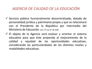 AGENCIA DE CALIDAD DE LA EDUCACIÓN
 Servicio público funcionalmente descentralizado, dotado de
personalidad jurídica y patrimonio propio y que se relacionará
con el Presidente de la República por intermedio del
Ministerio de Educación. (art. 9° Ley N° 20.529)
 El objeto de la Agencia será evaluar y orientar el sistema
educativo para que éste propenda al mejoramiento de la
calidad y equidad de las oportunidades educativas,
considerando las particularidades de los distintos niveles y
modalidades educativas.
 