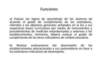 Funciones
a) Evaluar los logros de aprendizaje de los alumnos de
acuerdo al grado de cumplimiento de los estándares,
referidos a los objetivos generales señalados en la ley y sus
respectivas bases curriculares por medio de instrumentos y
procedimientos de medición estandarizados y externos a los
establecimientos. Asimismo, deberá evaluar el grado de
cumplimiento de los otros indicadores de calidad educativa.
b) Realizar evaluaciones del desempeño de los
establecimientos educacionales y sus sostenedores en base a
los estándares indicativos de desempeño.
 