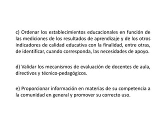 c) Ordenar los establecimientos educacionales en función de
las mediciones de los resultados de aprendizaje y de los otros
indicadores de calidad educativa con la finalidad, entre otras,
de identificar, cuando corresponda, las necesidades de apoyo.
d) Validar los mecanismos de evaluación de docentes de aula,
directivos y técnico-pedagógicos.
e) Proporcionar información en materias de su competencia a
la comunidad en general y promover su correcto uso.
 