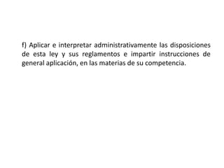 f) Aplicar e interpretar administrativamente las disposiciones
de esta ley y sus reglamentos e impartir instrucciones de
general aplicación, en las materias de su competencia.
 