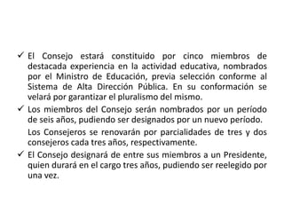  El Consejo estará constituido por cinco miembros de
destacada experiencia en la actividad educativa, nombrados
por el Ministro de Educación, previa selección conforme al
Sistema de Alta Dirección Pública. En su conformación se
velará por garantizar el pluralismo del mismo.
 Los miembros del Consejo serán nombrados por un período
de seis años, pudiendo ser designados por un nuevo período.
Los Consejeros se renovarán por parcialidades de tres y dos
consejeros cada tres años, respectivamente.
 El Consejo designará de entre sus miembros a un Presidente,
quien durará en el cargo tres años, pudiendo ser reelegido por
una vez.
 