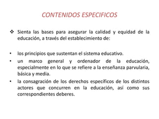 CONTENIDOS ESPECIFICOS
 Sienta las bases para asegurar la calidad y equidad de la
educación, a través del establecimiento de:
• los principios que sustentan el sistema educativo.
• un marco general y ordenador de la educación,
especialmente en lo que se refiere a la enseñanza parvularia,
básica y media.
• la consagración de los derechos específicos de los distintos
actores que concurren en la educación, así como sus
correspondientes deberes.
 