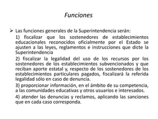 Funciones
 Las funciones generales de la Superintendencia serán:
1) fiscalizar que los sostenedores de establecimientos
educacionales reconocidos oficialmente por el Estado se
ajusten a las leyes, reglamentos e instrucciones que dicte la
Superintendencia
2) fiscalizar la legalidad del uso de los recursos por los
sostenedores de los establecimientos subvencionados y que
reciban aporte estatal y, respecto de los sostenedores de los
establecimientos particulares pagados, fiscalizará la referida
legalidad sólo en caso de denuncia.
3) proporcionar información, en el ámbito de su competencia,
a las comunidades educativas y otros usuarios e interesados.
4) atender las denuncias y reclamos, aplicando las sanciones
que en cada caso corresponda.
 