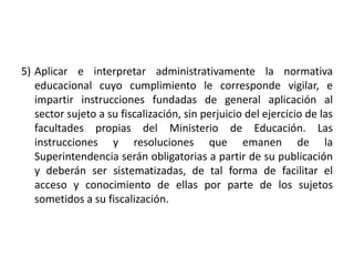 5) Aplicar e interpretar administrativamente la normativa
educacional cuyo cumplimiento le corresponde vigilar, e
impartir instrucciones fundadas de general aplicación al
sector sujeto a su fiscalización, sin perjuicio del ejercicio de las
facultades propias del Ministerio de Educación. Las
instrucciones y resoluciones que emanen de la
Superintendencia serán obligatorias a partir de su publicación
y deberán ser sistematizadas, de tal forma de facilitar el
acceso y conocimiento de ellas por parte de los sujetos
sometidos a su fiscalización.
 
