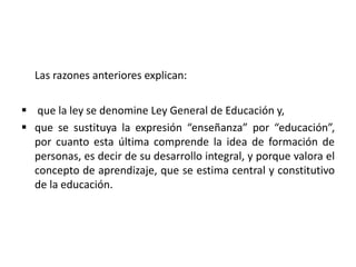Las razones anteriores explican:
 que la ley se denomine Ley General de Educación y,
 que se sustituya la expresión “enseñanza” por “educación”,
por cuanto esta última comprende la idea de formación de
personas, es decir de su desarrollo integral, y porque valora el
concepto de aprendizaje, que se estima central y constitutivo
de la educación.
 