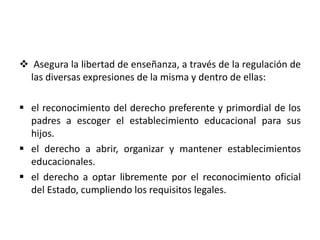  Asegura la libertad de enseñanza, a través de la regulación de
las diversas expresiones de la misma y dentro de ellas:
 el reconocimiento del derecho preferente y primordial de los
padres a escoger el establecimiento educacional para sus
hijos.
 el derecho a abrir, organizar y mantener establecimientos
educacionales.
 el derecho a optar libremente por el reconocimiento oficial
del Estado, cumpliendo los requisitos legales.
 