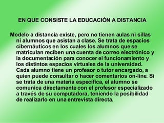EN QUE CONSISTE LA EDUCACIÓN A DISTANCIA Modelo a distancia existe, pero no tienen aulas ni sillas ni alumnos que asistan a clase. Se trata de espacios cibernáuticos en los cuales los alumnos que se matriculan reciben una cuenta de correo electrónico y la documentación para conocer el funcionamiento y los distintos espacios virtuales de la universidad. Cada alumno tiene un profesor o tutor encargado, a quien puede consultar o hacer comentarios on-line. Si se trata de una materia específica, el alumno se comunica directamente con el profesor especializado a través de su computadora, teniendo la posibilidad de realizarlo en una entrevista directa. 