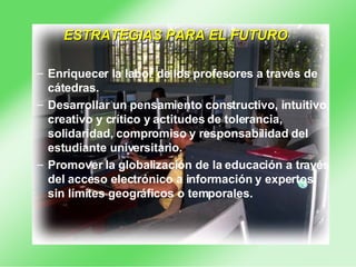 ESTRATEGIAS PARA EL FUTURO Enriquecer la labor de los profesores a través de cátedras.  Desarrollar un pensamiento constructivo, intuitivo, creativo y crítico y actitudes de tolerancia, solidaridad, compromiso y responsabilidad del estudiante universitario.  Promover la globalización de la educación a través del acceso electrónico a información y expertos, sin límites geográficos o temporales.  