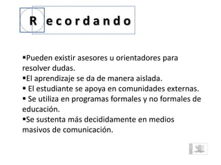 R ecordando

Pueden existir asesores u orientadores para
resolver dudas.
El aprendizaje se da de manera aislada.
 El estudiante se apoya en comunidades externas.
 Se utiliza en programas formales y no formales de
educación.
Se sustenta más decididamente en medios
masivos de comunicación.
 