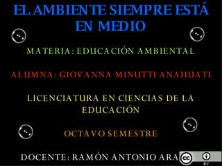 EL AMBIENTE SIEMPRE ESTÁ EN MEDIO MATERIA: EDUCACIÓN AMBIENTAL ALUMNA: GIOVANNA MINUTTI ANAHUATI LICENCIATURA EN CIENCIAS DE LA EDUCACIÓN OCTAVO SEMESTRE DOCENTE: RAMÓN ANTONIO ARAGON MLADOSICH 