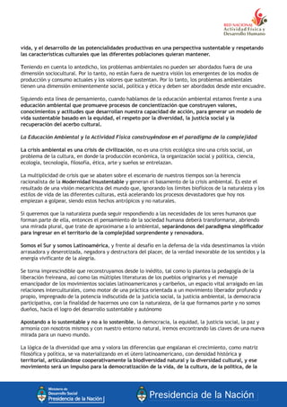 vida, y el desarrollo de las potencialidades productivas en una perspectiva sustentable y respetando
las características culturales que las diferentes poblaciones quieran mantener.
Teniendo en cuenta lo antedicho, los problemas ambientales no pueden ser abordados fuera de una
dimensión sociocultural. Por lo tanto, no están fuera de nuestra visión los emergentes de los modos de
producción y consumo actuales y los valores que sustentan. Por lo tanto, los problemas ambientales
tienen una dimensión eminentemente social, política y ética y deben ser abordados desde este encuadre.
Siguiendo esta línea de pensamiento, cuando hablamos de la educación ambiental estamos frente a una
educación ambiental que promueve procesos de concientización que construyen valores,
conocimientos y actitudes que desarrollan nuestra capacidad de acción, para generar un modelo de
vida sustentable basado en la equidad, el respeto por la diversidad, la justicia social y la
recuperación del acerbo cultural.
La Educación Ambiental y la Actividad Física construyéndose en el paradigma de la complejidad
La crisis ambiental es una crisis de civilización, no es una crisis ecológica sino una crisis social, un
problema de la cultura, en donde la producción económica, la organización social y política, ciencia,
ecología, tecnología, filosofía, ética, arte y sueños se entrelazan.
La multiplicidad de crisis que se abaten sobre el escenario de nuestros tiempos son la herencia
racionalista de la Modernidad Insustentable y generan el basamento de la crisis ambiental. Es este el
resultado de una visión mecanicista del mundo que, ignorando los límites biofísicos de la naturaleza y los
estilos de vida de las diferentes culturas, está acelerando los procesos devastadores que hoy nos
empiezan a golpear, siendo estos hechos antrópicos y no naturales.
Si queremos que la naturaleza pueda seguir respondiendo a las necesidades de los seres humanos que
forman parte de ella, entonces el pensamiento de la sociedad humana deberá transformarse, abriendo
una mirada plural, que trate de aproximarse a lo ambiental, separándonos del paradigma simplificador
para ingresar en el territorio de la complejidad sorprendente y renovadora.
Somos el Sur y somos Latinoamérica, y frente al desafío en la defensa de la vida desestimamos la visión
arrasadora y deserotizada, negadora y destructora del placer, de la verdad inexorable de los sentidos y la
energía vivificante de la alegría.
Se torna imprescindible que reconstruyamos desde lo inédito, tal como lo plantea la pedagogía de la
liberación freireana, así como las múltiples literaturas de los pueblos originarios y el mensaje
emancipador de los movimientos sociales latinoamericanos y caribeños, un espacio vital arraigado en las
relaciones interculturales, como motor de una práctica orientada a un movimiento liberador profundo y
propio, impregnado de la potencia indiscutida de la justicia social, la justicia ambiental, la democracia
participativa, con la finalidad de hacernos uno con la naturaleza, de la que formamos parte y no somos
dueños, hacia el logro del desarrollo sustentable y autónomo
Apostando a lo sustentable y no a lo sostenible, la democracia, la equidad, la justicia social, la paz y
armonía con nosotros mismos y con nuestro entorno natural, iremos encontrando las claves de una nueva
mirada para un nuevo mundo.
La lógica de la diversidad que ama y valora las diferencias que engalanan el crecimiento, como matriz
filosófica y política, se va materializando en el útero latinoamericano, con densidad histórica y
territorial, articulándose cooperativamente la biodiversidad natural y la diversidad cultural, y ese
movimiento será un impulso para la democratización de la vida, de la cultura, de la política, de la
 
